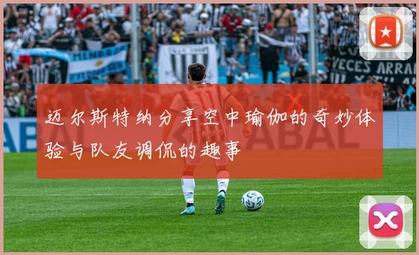 迈尔斯特纳分享空中瑜伽的奇妙体验与队友调侃的趣事