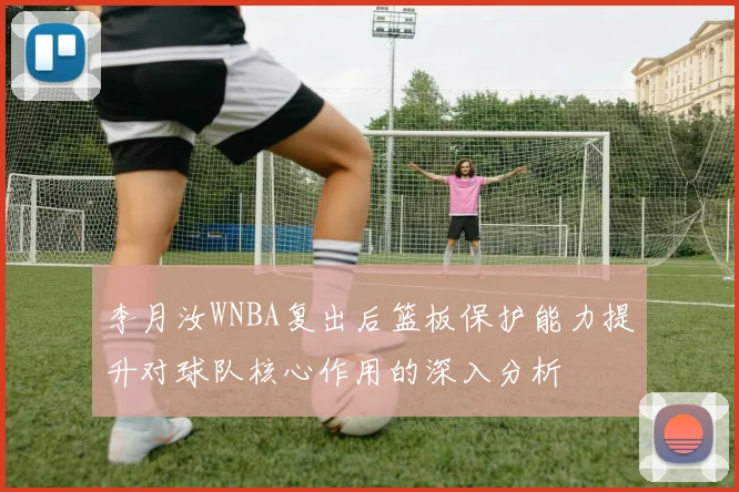 李月汝WNBA复出后篮板保护能力提升对球队核心作用的深入分析