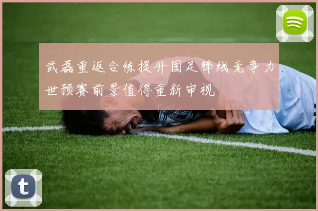 武磊重返合练提升国足锋线竞争力世预赛前景值得重新审视