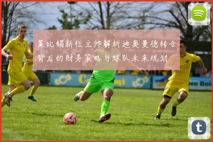 莱比锡新任主帅解析迪奥曼德转会背后的财务策略与球队未来规划