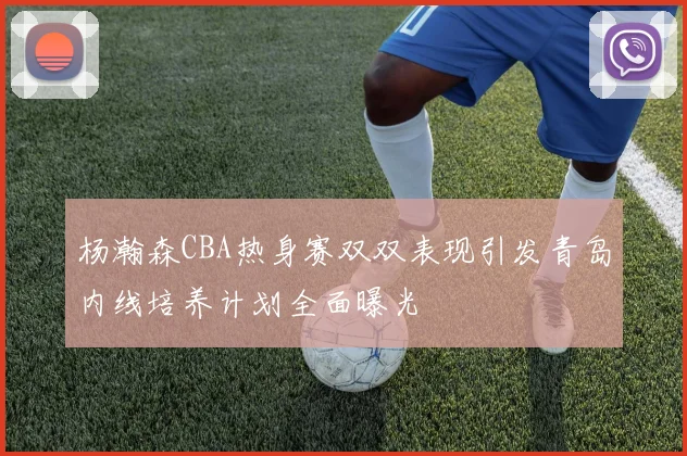 杨瀚森CBA热身赛双双表现引发青岛内线培养计划全面曝光