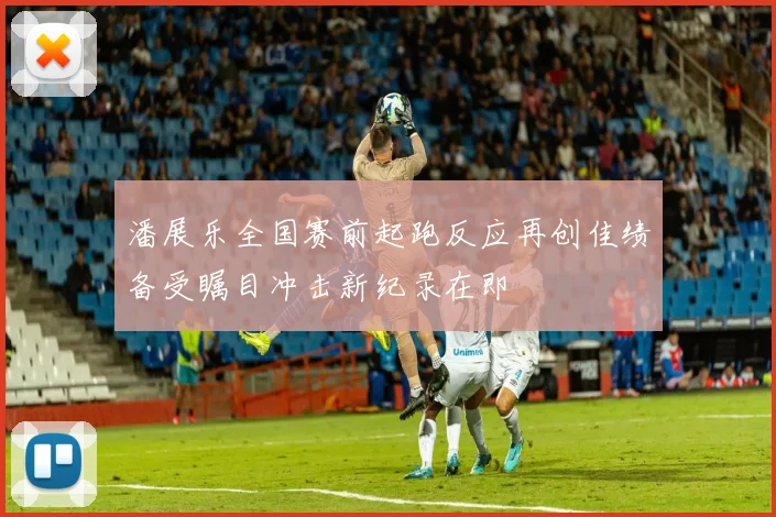 潘展乐全国赛前起跑反应再创佳绩备受瞩目冲击新纪录在即